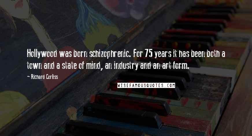 Richard Corliss Quotes: Hollywood was born schizophrenic. For 75 years it has been both a town and a state of mind, an industry and an art form.