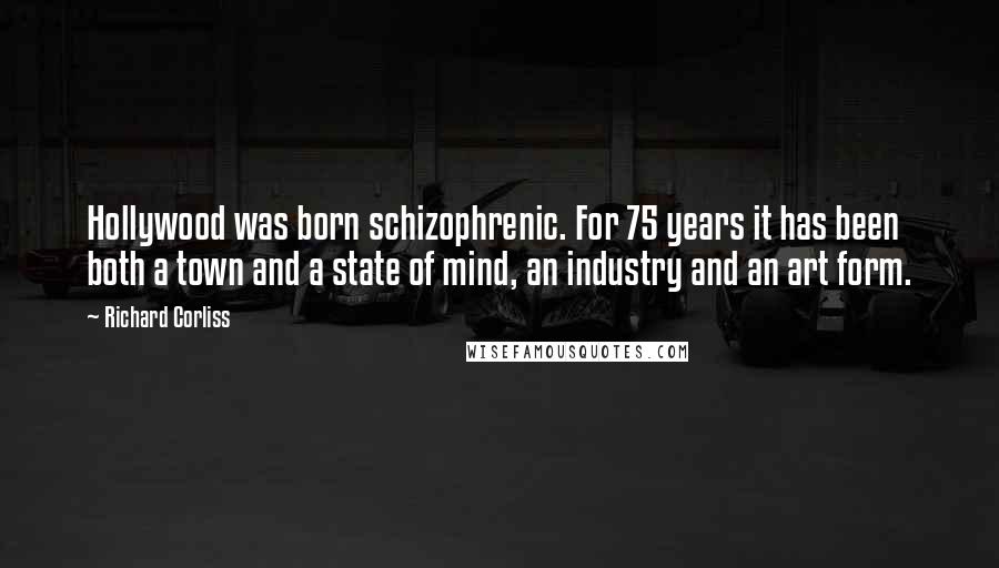 Richard Corliss Quotes: Hollywood was born schizophrenic. For 75 years it has been both a town and a state of mind, an industry and an art form.