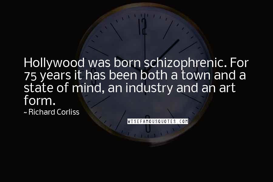 Richard Corliss Quotes: Hollywood was born schizophrenic. For 75 years it has been both a town and a state of mind, an industry and an art form.