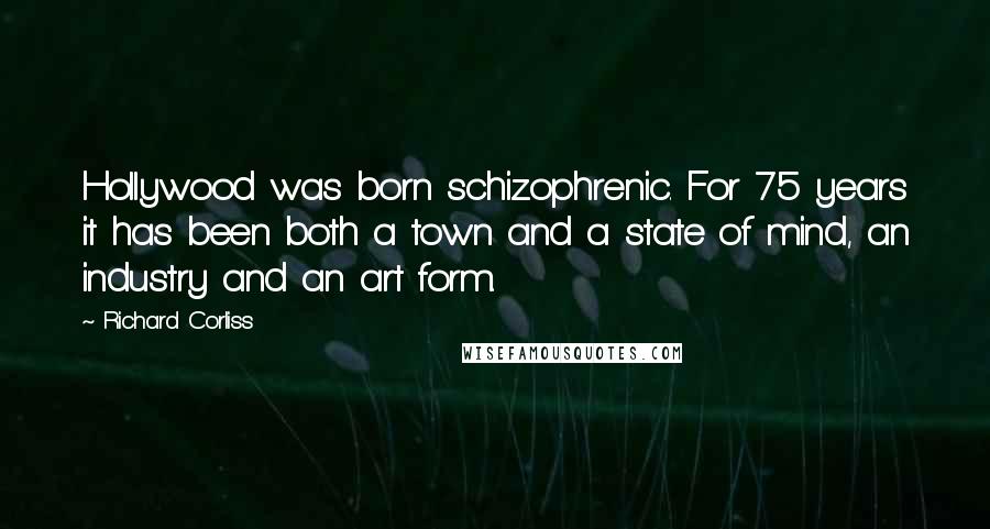 Richard Corliss Quotes: Hollywood was born schizophrenic. For 75 years it has been both a town and a state of mind, an industry and an art form.