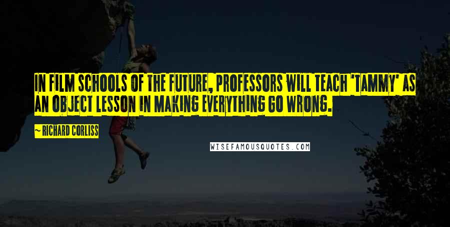 Richard Corliss Quotes: In film schools of the future, professors will teach 'Tammy' as an object lesson in Making Everything Go Wrong.