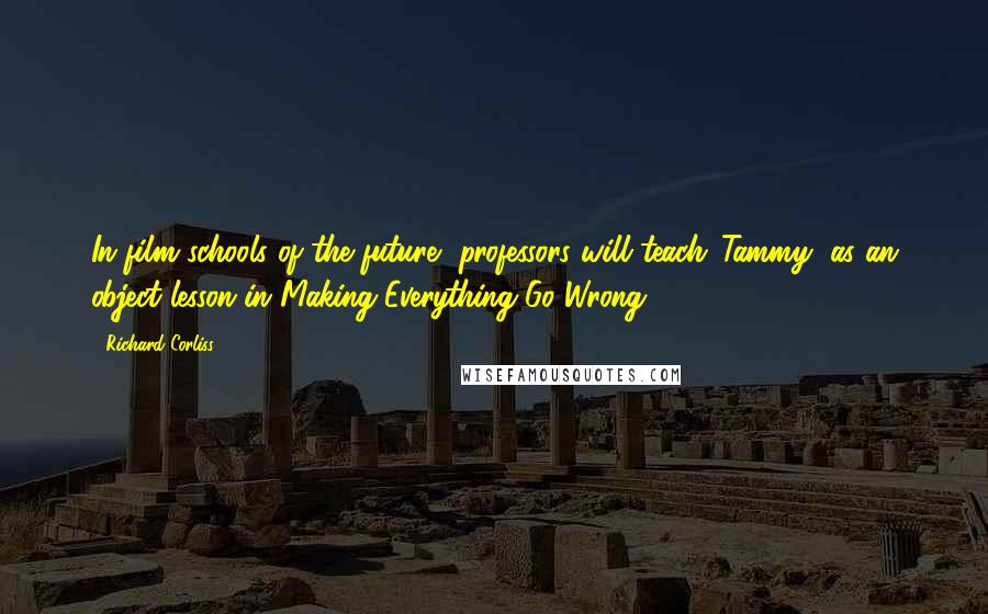 Richard Corliss Quotes: In film schools of the future, professors will teach 'Tammy' as an object lesson in Making Everything Go Wrong.