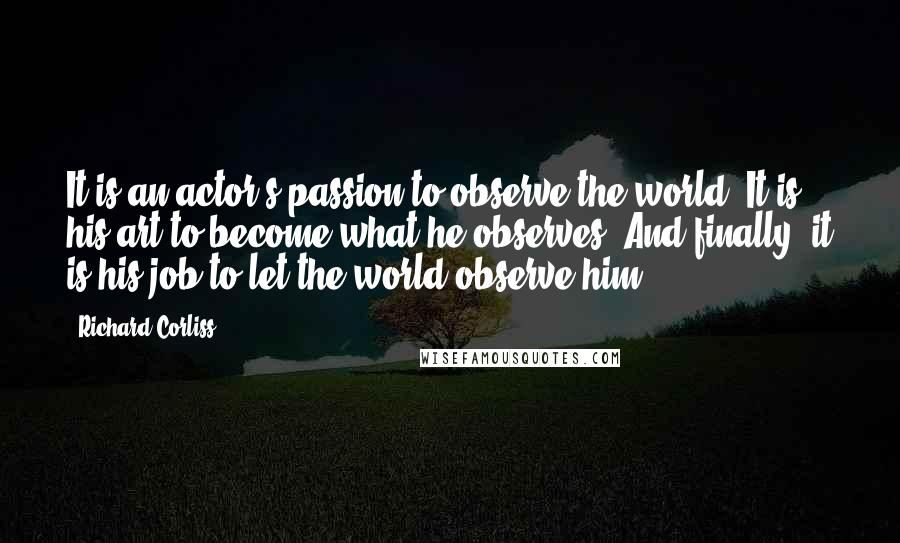 Richard Corliss Quotes: It is an actor's passion to observe the world. It is his art to become what he observes. And finally, it is his job to let the world observe him.