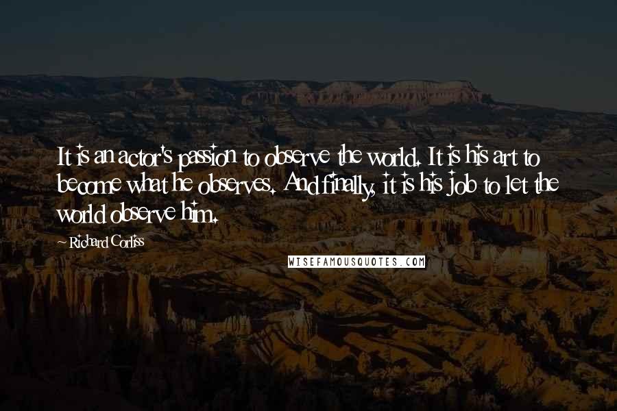 Richard Corliss Quotes: It is an actor's passion to observe the world. It is his art to become what he observes. And finally, it is his job to let the world observe him.