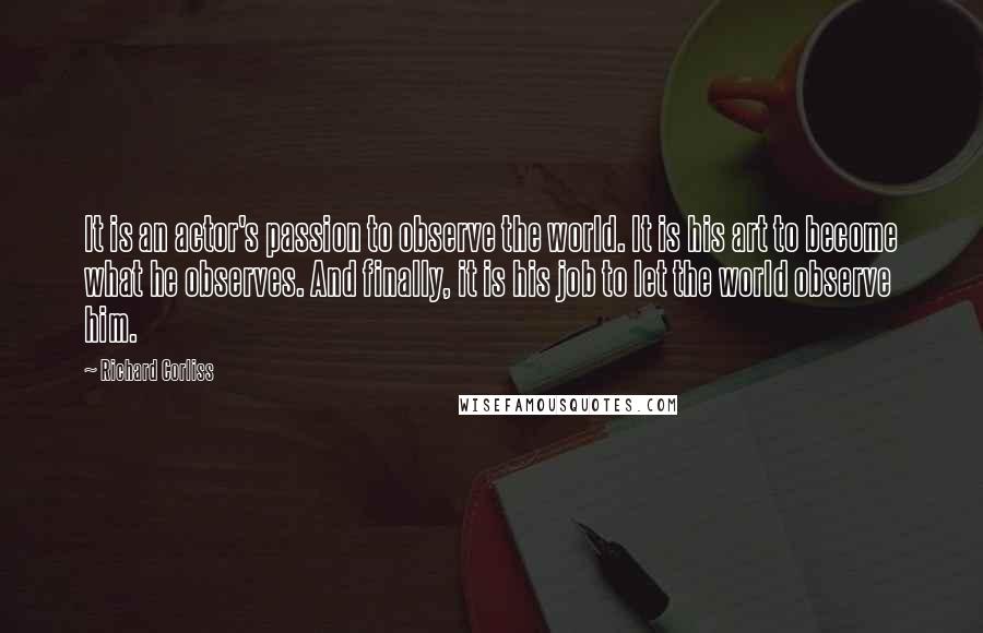 Richard Corliss Quotes: It is an actor's passion to observe the world. It is his art to become what he observes. And finally, it is his job to let the world observe him.