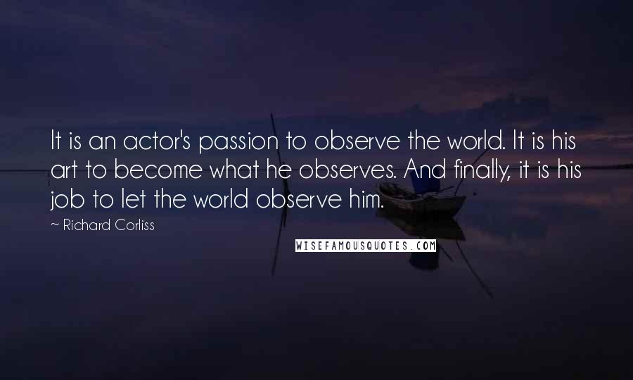Richard Corliss Quotes: It is an actor's passion to observe the world. It is his art to become what he observes. And finally, it is his job to let the world observe him.