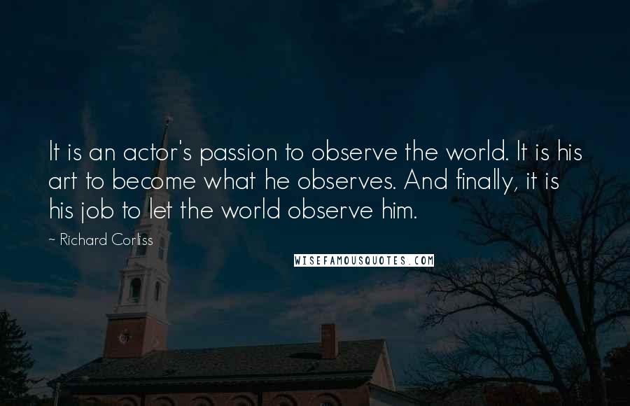 Richard Corliss Quotes: It is an actor's passion to observe the world. It is his art to become what he observes. And finally, it is his job to let the world observe him.