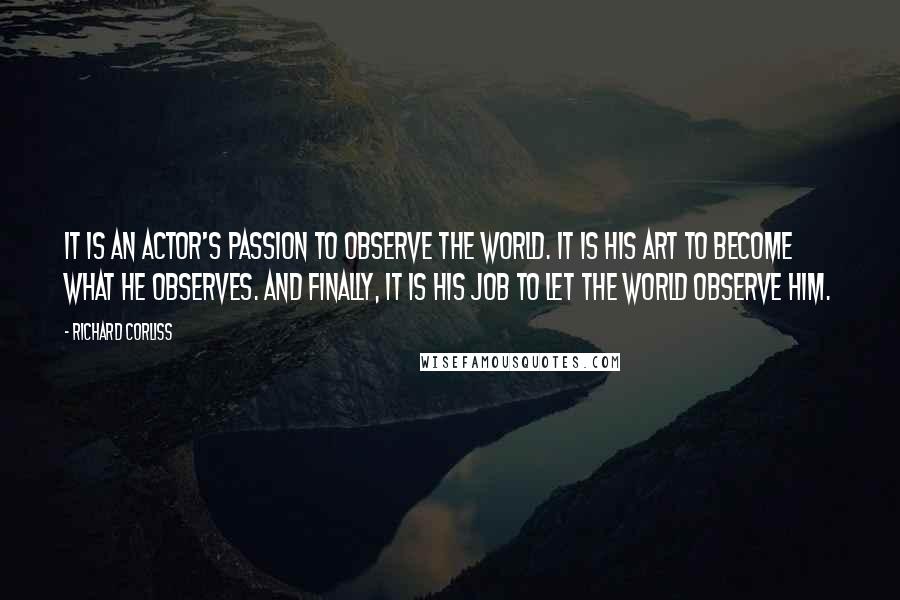 Richard Corliss Quotes: It is an actor's passion to observe the world. It is his art to become what he observes. And finally, it is his job to let the world observe him.