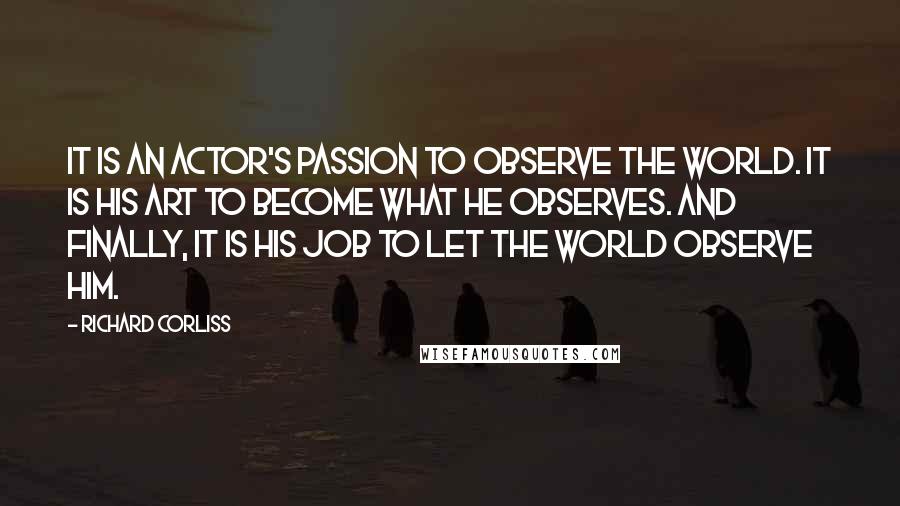 Richard Corliss Quotes: It is an actor's passion to observe the world. It is his art to become what he observes. And finally, it is his job to let the world observe him.