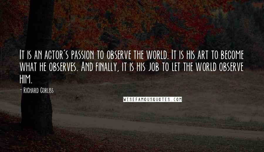 Richard Corliss Quotes: It is an actor's passion to observe the world. It is his art to become what he observes. And finally, it is his job to let the world observe him.
