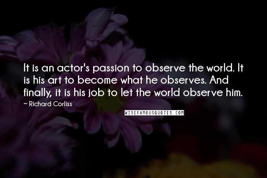 Richard Corliss Quotes: It is an actor's passion to observe the world. It is his art to become what he observes. And finally, it is his job to let the world observe him.