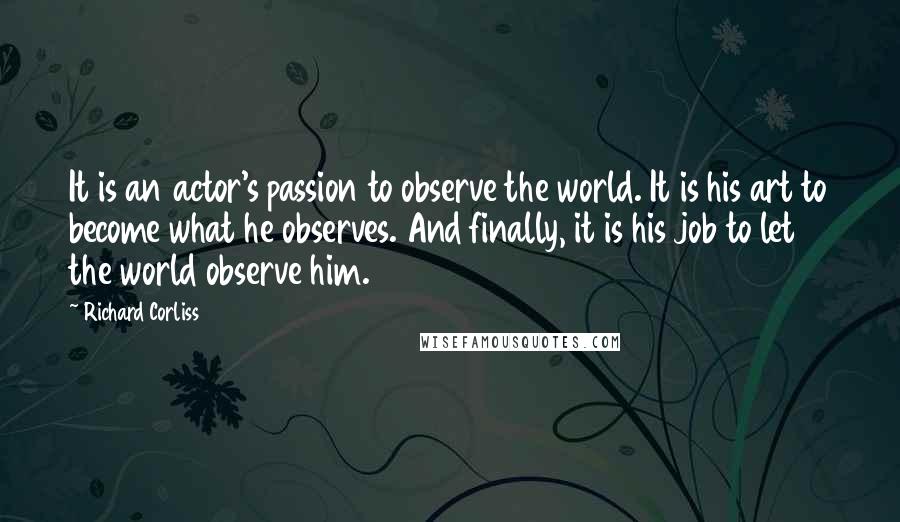 Richard Corliss Quotes: It is an actor's passion to observe the world. It is his art to become what he observes. And finally, it is his job to let the world observe him.