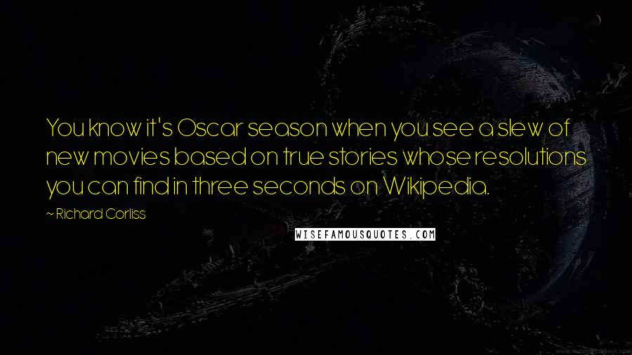 Richard Corliss Quotes: You know it's Oscar season when you see a slew of new movies based on true stories whose resolutions you can find in three seconds on Wikipedia.