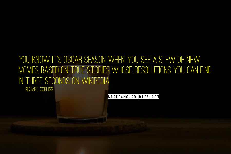 Richard Corliss Quotes: You know it's Oscar season when you see a slew of new movies based on true stories whose resolutions you can find in three seconds on Wikipedia.