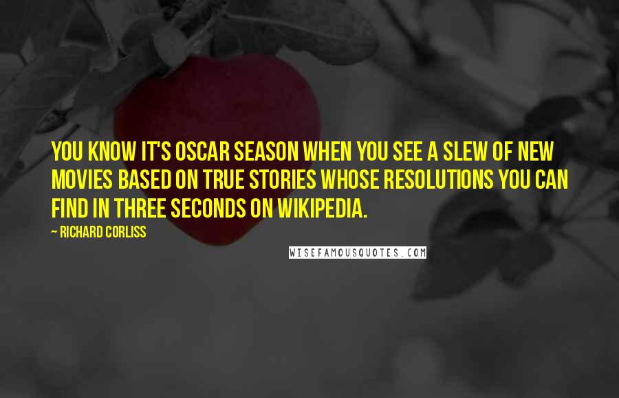 Richard Corliss Quotes: You know it's Oscar season when you see a slew of new movies based on true stories whose resolutions you can find in three seconds on Wikipedia.