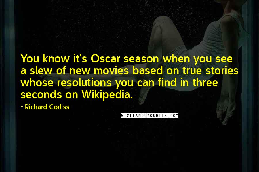 Richard Corliss Quotes: You know it's Oscar season when you see a slew of new movies based on true stories whose resolutions you can find in three seconds on Wikipedia.