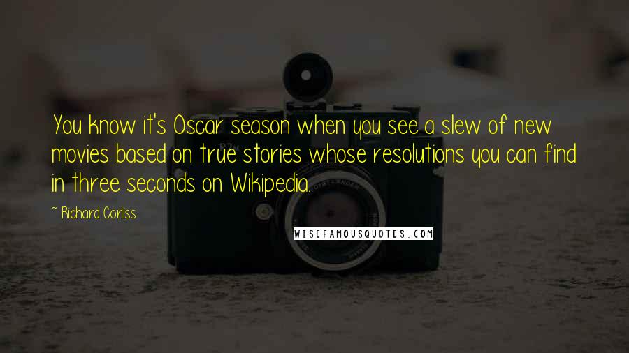 Richard Corliss Quotes: You know it's Oscar season when you see a slew of new movies based on true stories whose resolutions you can find in three seconds on Wikipedia.