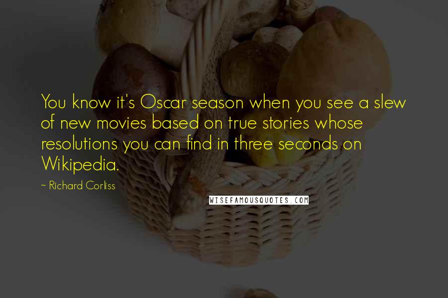 Richard Corliss Quotes: You know it's Oscar season when you see a slew of new movies based on true stories whose resolutions you can find in three seconds on Wikipedia.