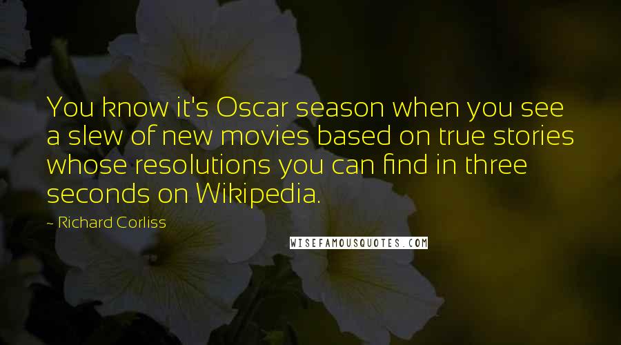 Richard Corliss Quotes: You know it's Oscar season when you see a slew of new movies based on true stories whose resolutions you can find in three seconds on Wikipedia.