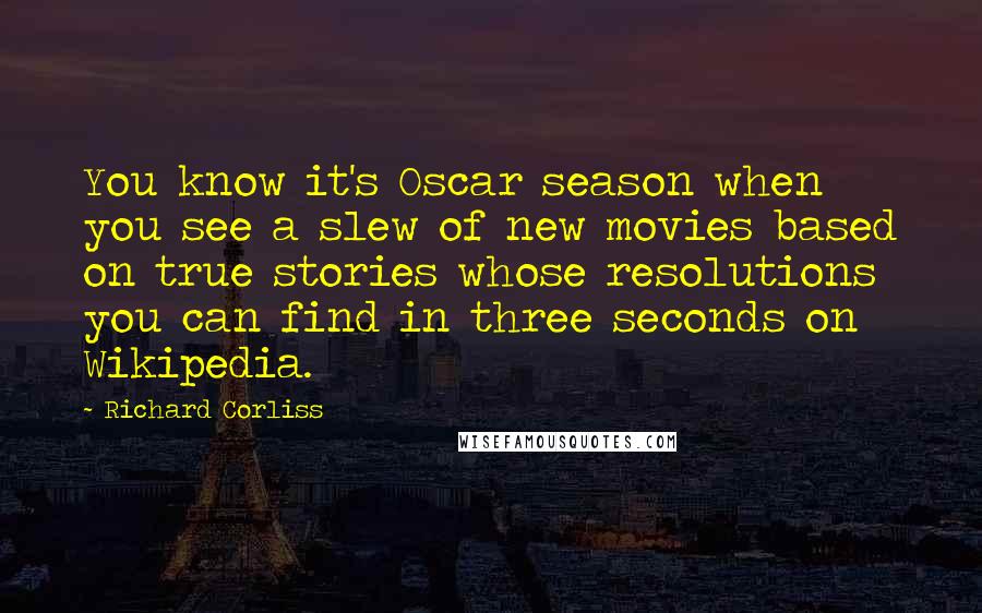 Richard Corliss Quotes: You know it's Oscar season when you see a slew of new movies based on true stories whose resolutions you can find in three seconds on Wikipedia.