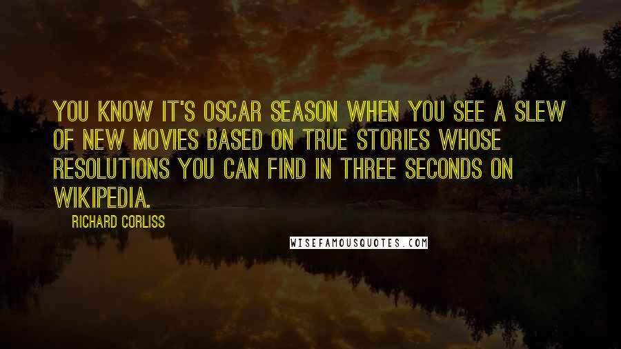 Richard Corliss Quotes: You know it's Oscar season when you see a slew of new movies based on true stories whose resolutions you can find in three seconds on Wikipedia.