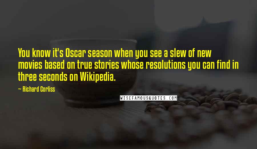 Richard Corliss Quotes: You know it's Oscar season when you see a slew of new movies based on true stories whose resolutions you can find in three seconds on Wikipedia.