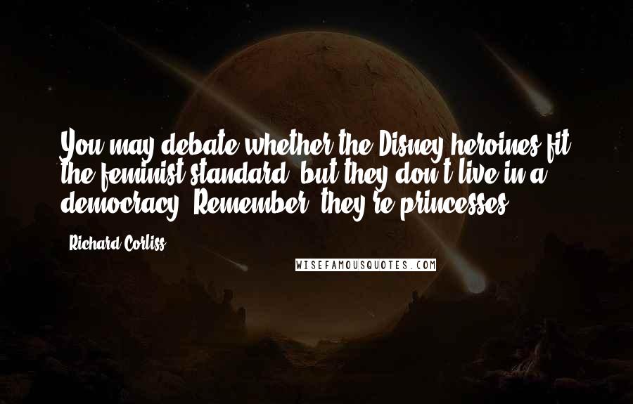 Richard Corliss Quotes: You may debate whether the Disney heroines fit the feminist standard, but they don't live in a democracy. Remember, they're princesses.