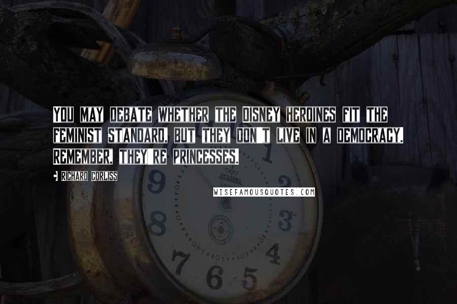 Richard Corliss Quotes: You may debate whether the Disney heroines fit the feminist standard, but they don't live in a democracy. Remember, they're princesses.