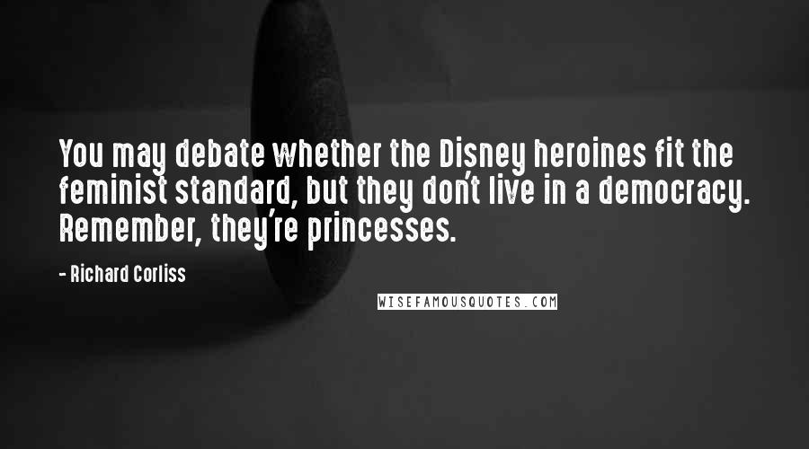 Richard Corliss Quotes: You may debate whether the Disney heroines fit the feminist standard, but they don't live in a democracy. Remember, they're princesses.