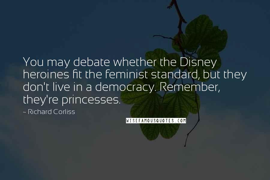 Richard Corliss Quotes: You may debate whether the Disney heroines fit the feminist standard, but they don't live in a democracy. Remember, they're princesses.