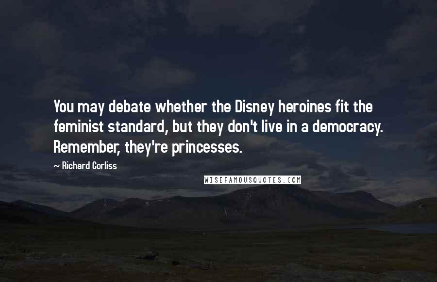 Richard Corliss Quotes: You may debate whether the Disney heroines fit the feminist standard, but they don't live in a democracy. Remember, they're princesses.