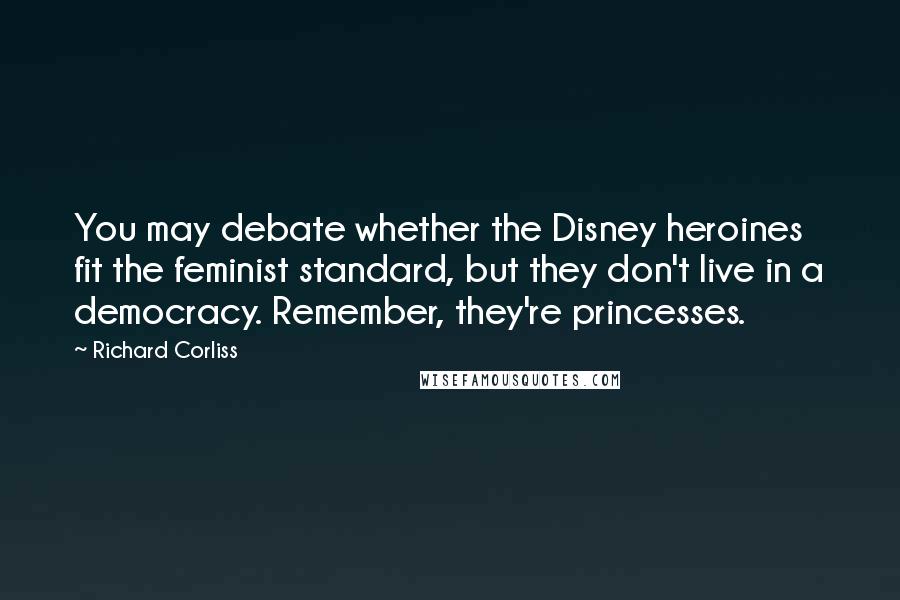 Richard Corliss Quotes: You may debate whether the Disney heroines fit the feminist standard, but they don't live in a democracy. Remember, they're princesses.