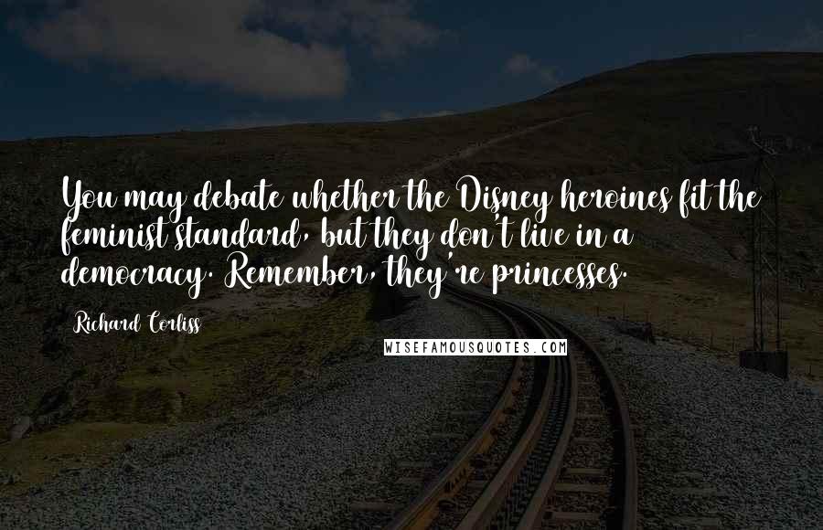 Richard Corliss Quotes: You may debate whether the Disney heroines fit the feminist standard, but they don't live in a democracy. Remember, they're princesses.