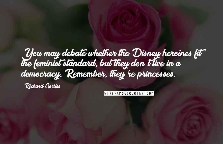 Richard Corliss Quotes: You may debate whether the Disney heroines fit the feminist standard, but they don't live in a democracy. Remember, they're princesses.