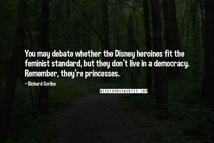 Richard Corliss Quotes: You may debate whether the Disney heroines fit the feminist standard, but they don't live in a democracy. Remember, they're princesses.