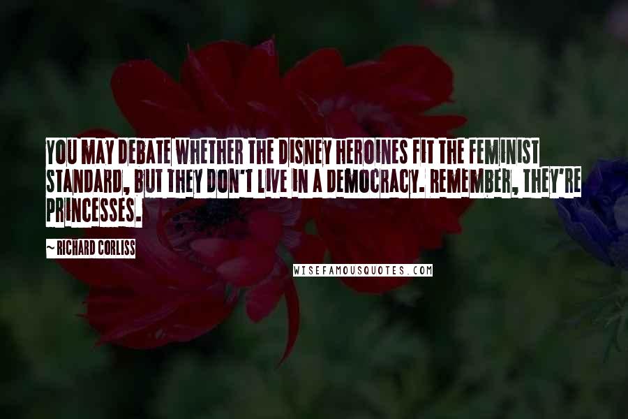 Richard Corliss Quotes: You may debate whether the Disney heroines fit the feminist standard, but they don't live in a democracy. Remember, they're princesses.