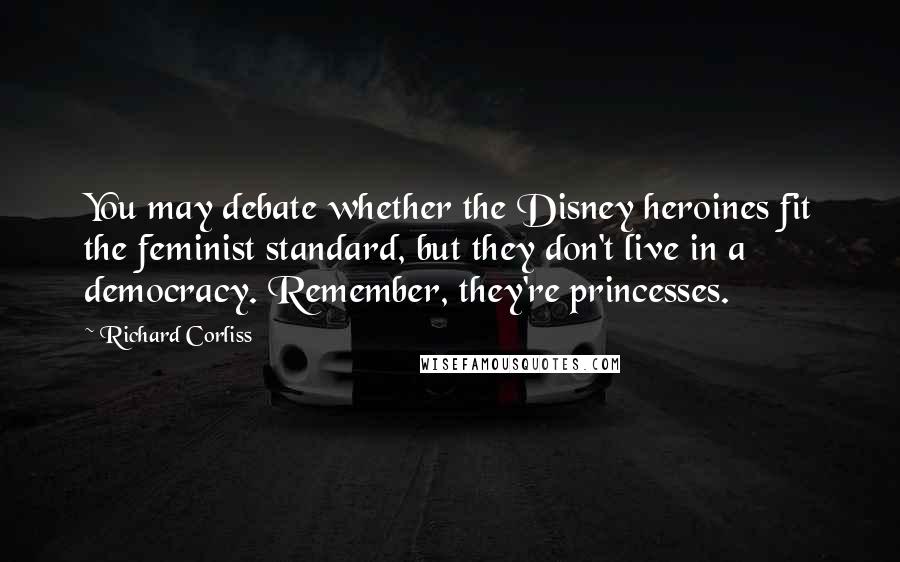 Richard Corliss Quotes: You may debate whether the Disney heroines fit the feminist standard, but they don't live in a democracy. Remember, they're princesses.