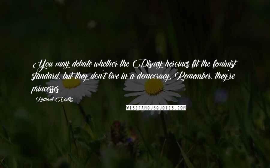 Richard Corliss Quotes: You may debate whether the Disney heroines fit the feminist standard, but they don't live in a democracy. Remember, they're princesses.