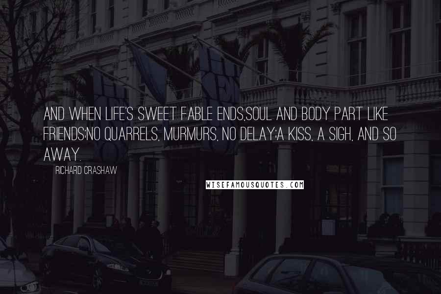 Richard Crashaw Quotes: And when life's sweet fable ends,Soul and body part like friends;No quarrels, murmurs, no delay;A kiss, a sigh, and so away.