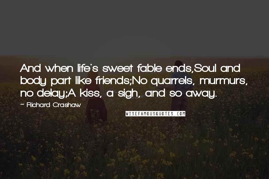 Richard Crashaw Quotes: And when life's sweet fable ends,Soul and body part like friends;No quarrels, murmurs, no delay;A kiss, a sigh, and so away.