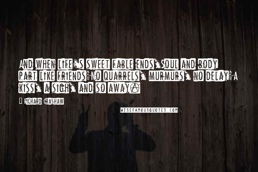 Richard Crashaw Quotes: And when life's sweet fable ends,Soul and body part like friends;No quarrels, murmurs, no delay;A kiss, a sigh, and so away.