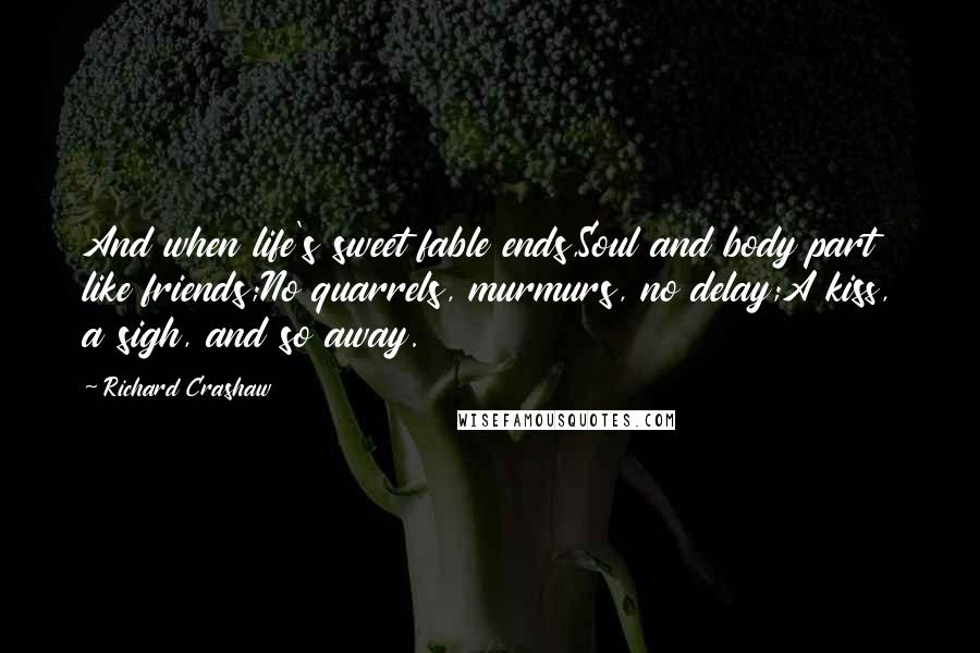 Richard Crashaw Quotes: And when life's sweet fable ends,Soul and body part like friends;No quarrels, murmurs, no delay;A kiss, a sigh, and so away.