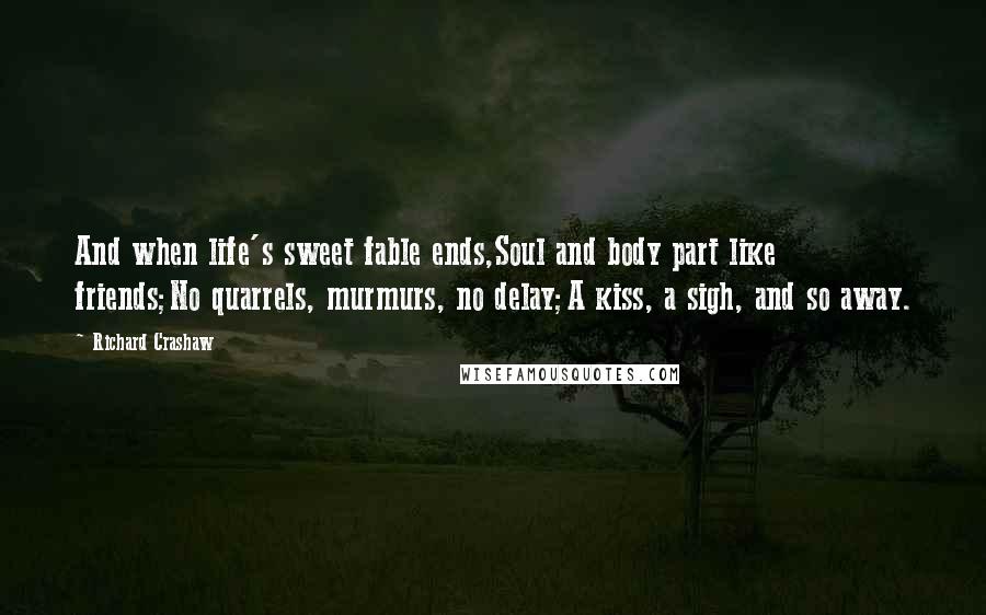 Richard Crashaw Quotes: And when life's sweet fable ends,Soul and body part like friends;No quarrels, murmurs, no delay;A kiss, a sigh, and so away.