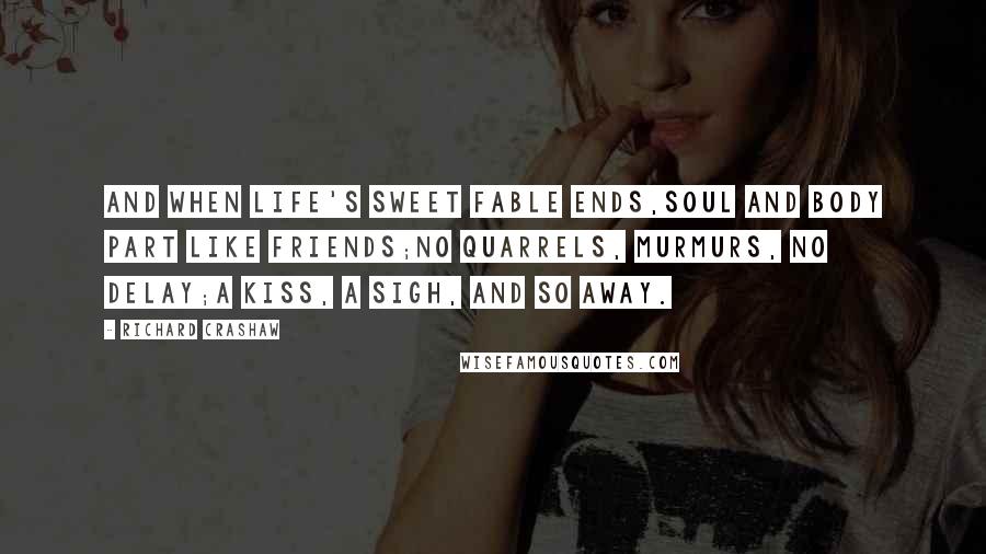 Richard Crashaw Quotes: And when life's sweet fable ends,Soul and body part like friends;No quarrels, murmurs, no delay;A kiss, a sigh, and so away.