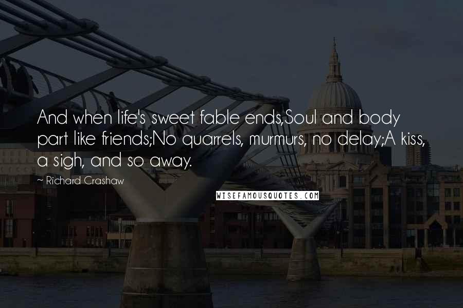 Richard Crashaw Quotes: And when life's sweet fable ends,Soul and body part like friends;No quarrels, murmurs, no delay;A kiss, a sigh, and so away.