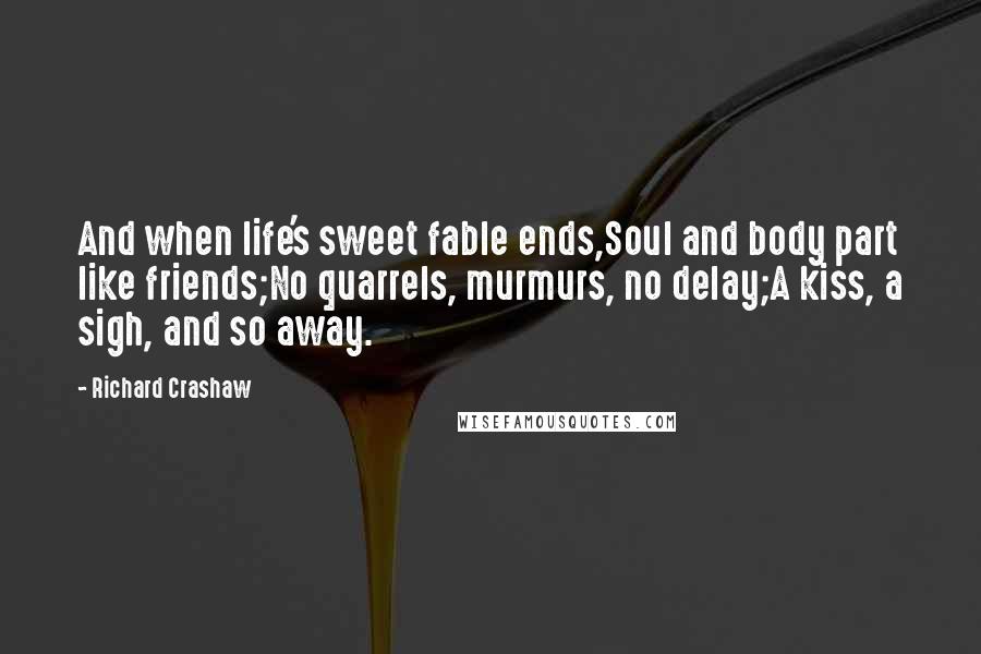 Richard Crashaw Quotes: And when life's sweet fable ends,Soul and body part like friends;No quarrels, murmurs, no delay;A kiss, a sigh, and so away.