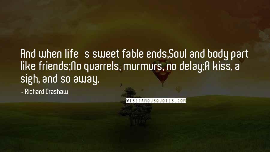 Richard Crashaw Quotes: And when life's sweet fable ends,Soul and body part like friends;No quarrels, murmurs, no delay;A kiss, a sigh, and so away.