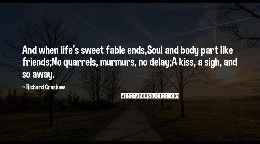 Richard Crashaw Quotes: And when life's sweet fable ends,Soul and body part like friends;No quarrels, murmurs, no delay;A kiss, a sigh, and so away.