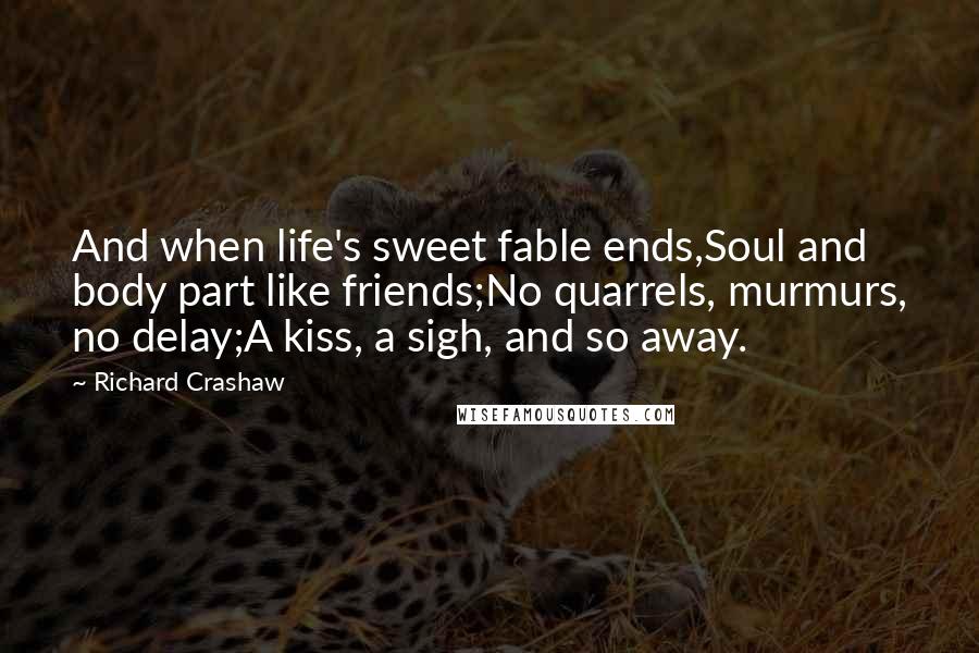 Richard Crashaw Quotes: And when life's sweet fable ends,Soul and body part like friends;No quarrels, murmurs, no delay;A kiss, a sigh, and so away.