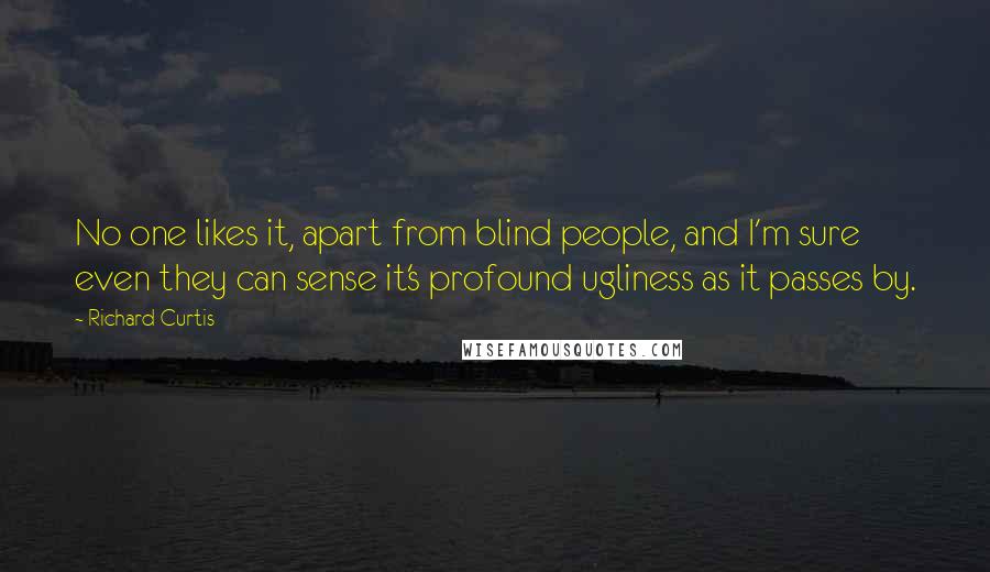 Richard Curtis Quotes: No one likes it, apart from blind people, and I'm sure even they can sense it's profound ugliness as it passes by.